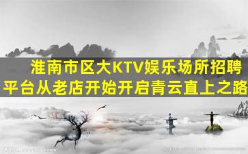 淮南市区大KTV娱乐场所招聘平台从老店开始开启青云直上之路
